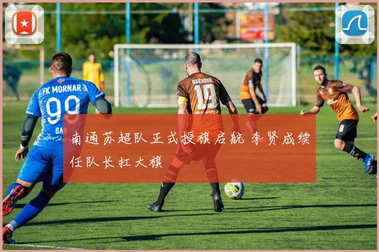 南通苏超队正式授旗启航 李贤成续任队长扛大旗