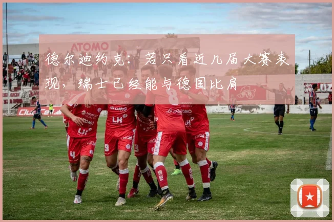 德尔迪约克:若只看近几届大赛表现,瑞士已经能与德国比肩