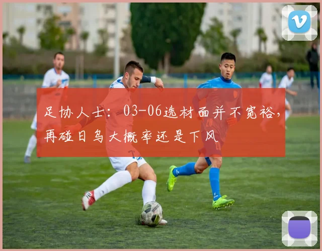足协人士:03-06选材面并不宽裕,再碰日乌大概率还是下风