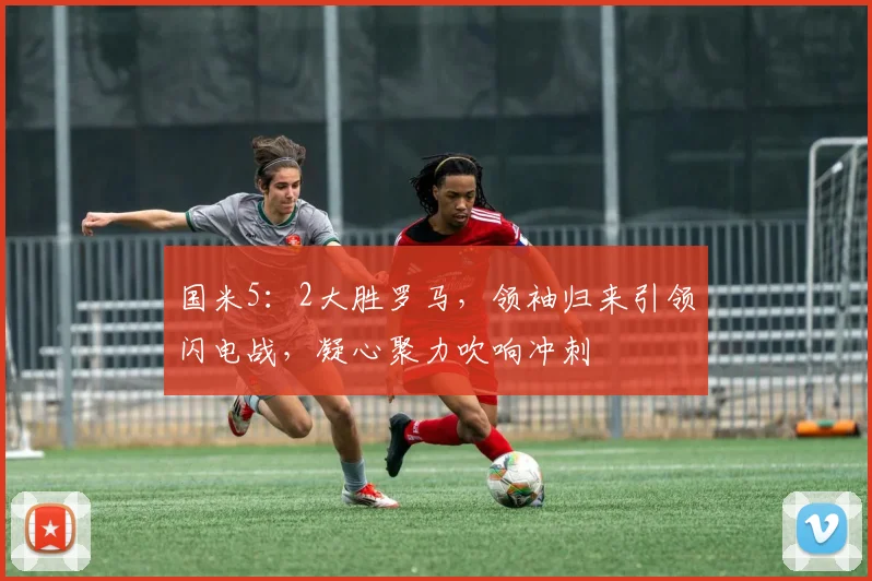 国米5：2大胜罗马，领袖归来引领闪电战，凝心聚力吹响冲刺