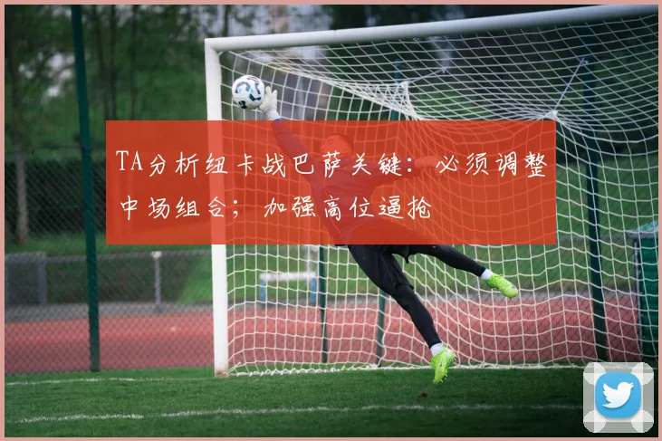 TA分析纽卡战巴萨关键:必须调整中场组合;加强高位逼抢