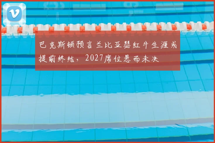 巴克斯顿预言兰比亚瑟红牛生涯或提前终结，2027席位悬而未决
