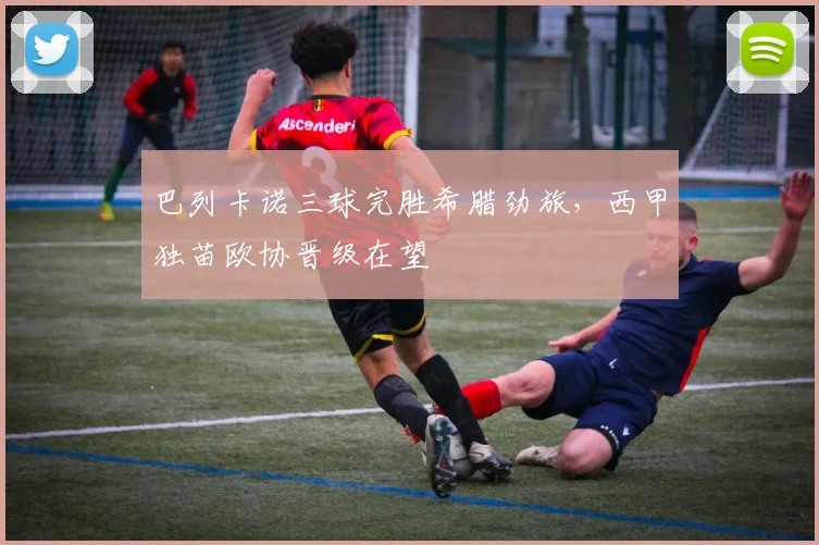 巴列卡诺三球完胜希腊劲旅,西甲独苗欧协晋级在望