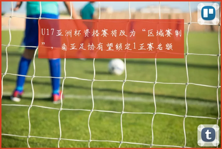 U17亚洲杯资格赛将改为“区域赛制”,南亚足协有望锁定1正赛名额
