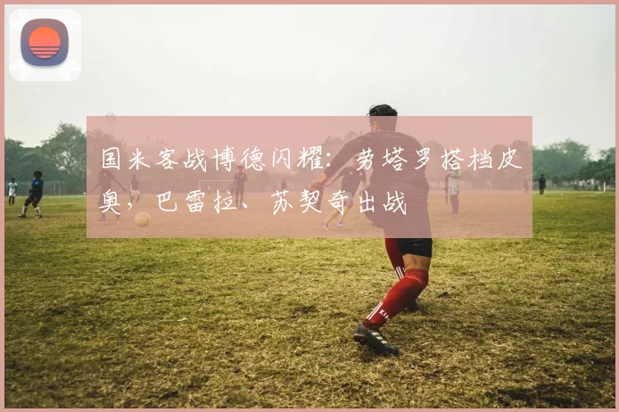 国米客战博德闪耀:劳塔罗搭档皮奥,巴雷拉、苏契奇出战