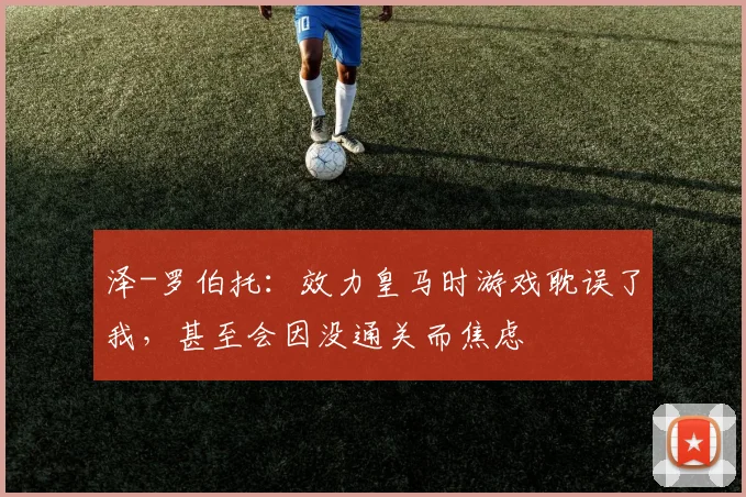 泽-罗伯托：效力皇马时游戏耽误了我，甚至会因没通关而焦虑