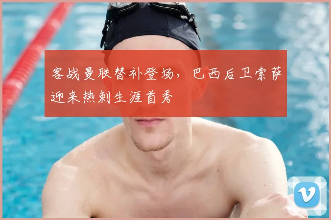 客战曼联替补登场，巴西后卫索萨迎来热刺生涯首秀