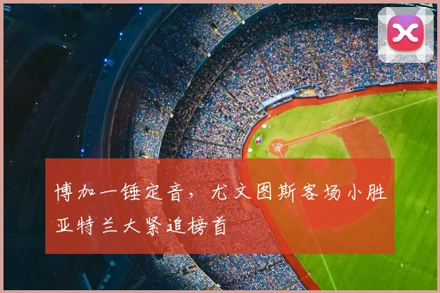 博加一锤定音，尤文图斯客场小胜亚特兰大紧追榜首