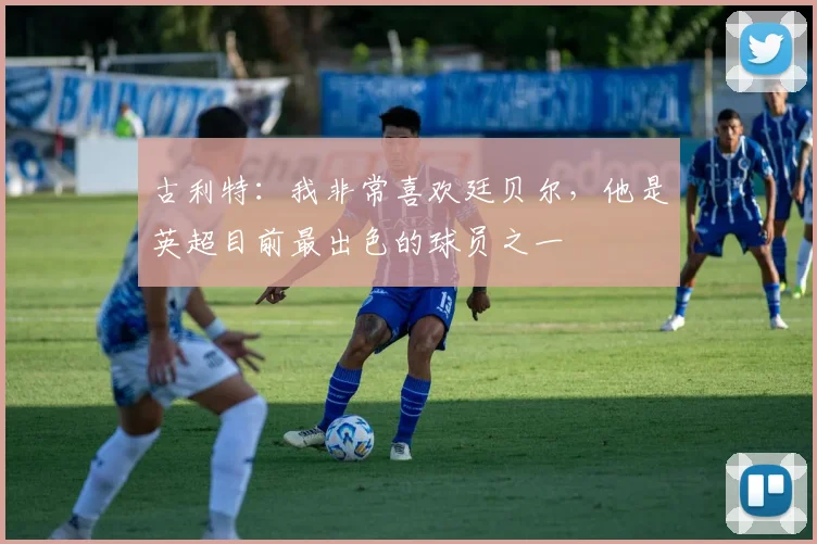 古利特：我非常喜欢廷贝尔，他是英超目前最出色的球员之一