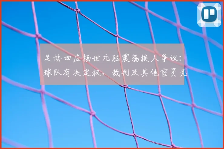 足协回应杨世元脑震荡换人争议:球队有决定权,裁判及其他官员无权鉴定和干涉