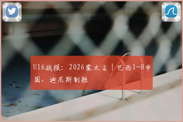 U16战报:2026蒙太古|巴西1-0中国,迪尼斯制胜