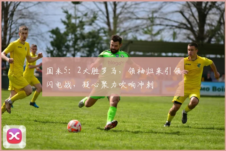国米5:2大胜罗马,领袖归来引领闪电战,凝心聚力吹响冲刺