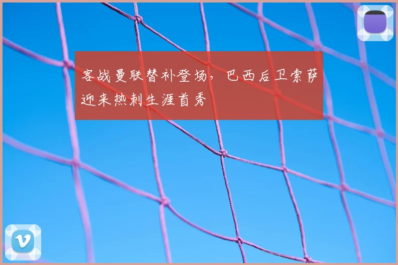 客战曼联替补登场,巴西后卫索萨迎来热刺生涯首秀