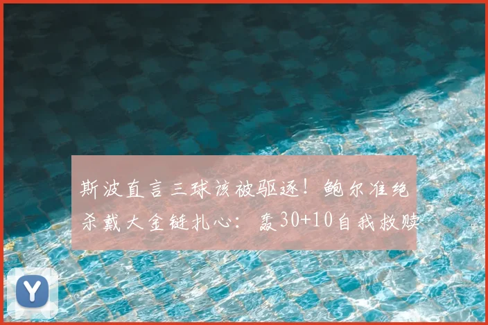 斯波直言三球该被驱逐！鲍尔准绝杀戴大金链扎心：轰30+10自我救赎