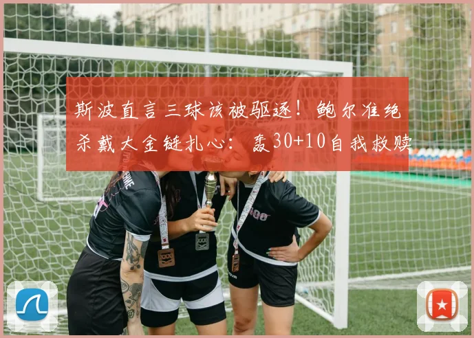 斯波直言三球该被驱逐！鲍尔准绝杀戴大金链扎心：轰30+10自我救赎