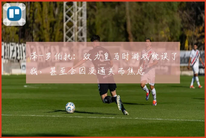 泽-罗伯托：效力皇马时游戏耽误了我，甚至会因没通关而焦虑