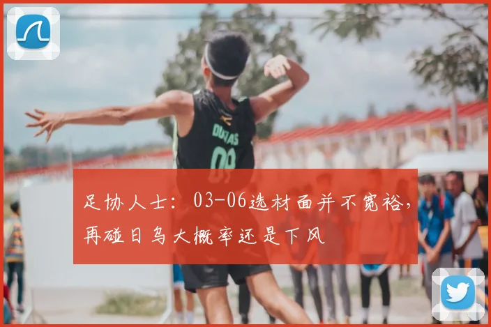 足协人士：03-06选材面并不宽裕，再碰日乌大概率还是下风