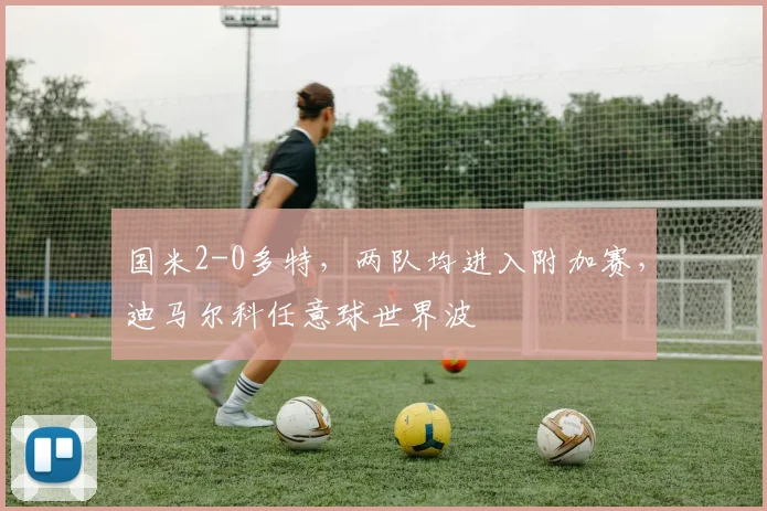 国米2-0多特,两队均进入附加赛,迪马尔科任意球世界波