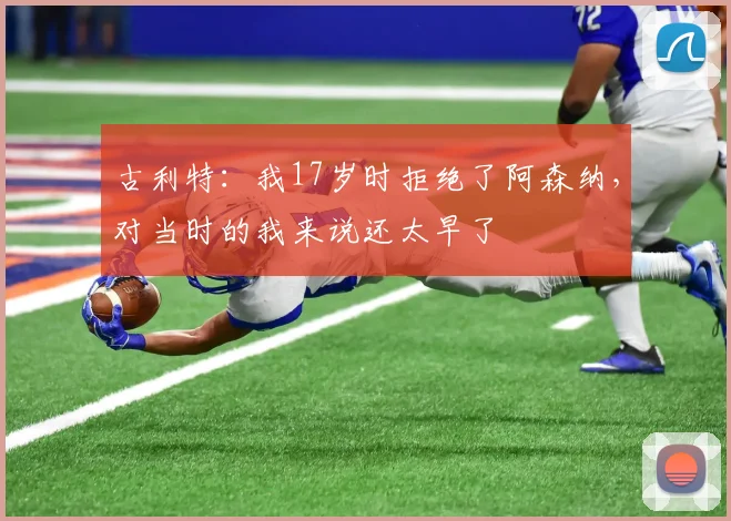 古利特:我17岁时拒绝了阿森纳,对当时的我来说还太早了