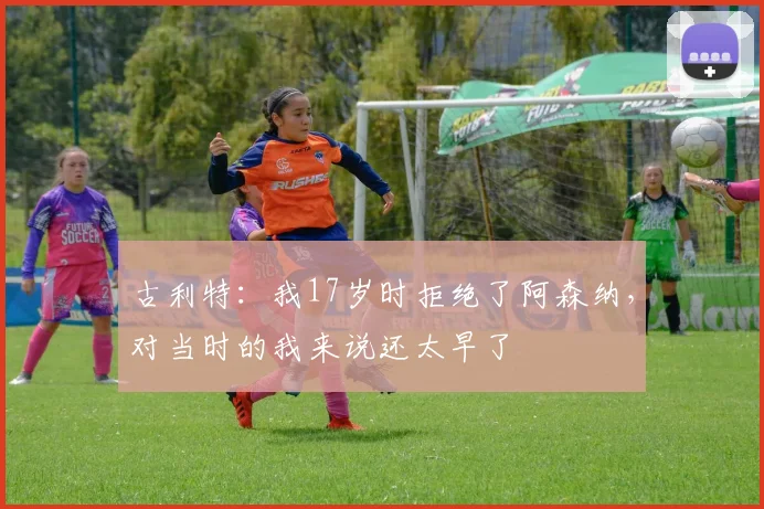 古利特:我17岁时拒绝了阿森纳,对当时的我来说还太早了