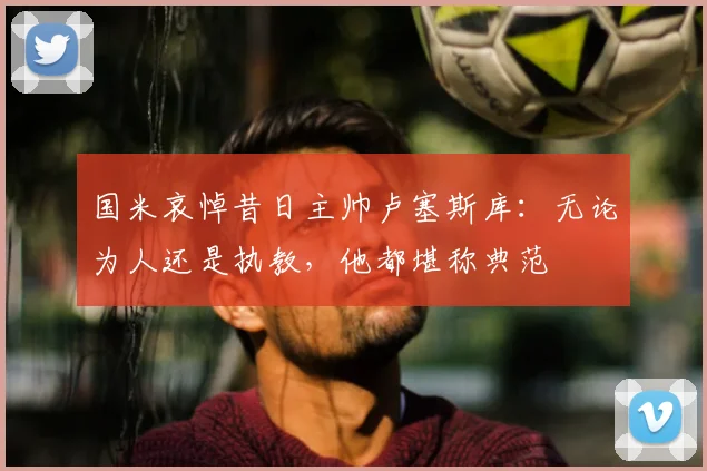 国米哀悼昔日主帅卢塞斯库:无论为人还是执教,他都堪称典范