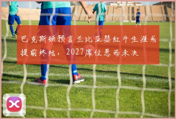 巴克斯顿预言兰比亚瑟红牛生涯或提前终结，2027席位悬而未决