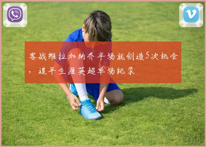 客战维拉加纳乔半场就创造5次机会，追平生涯英超单场纪录